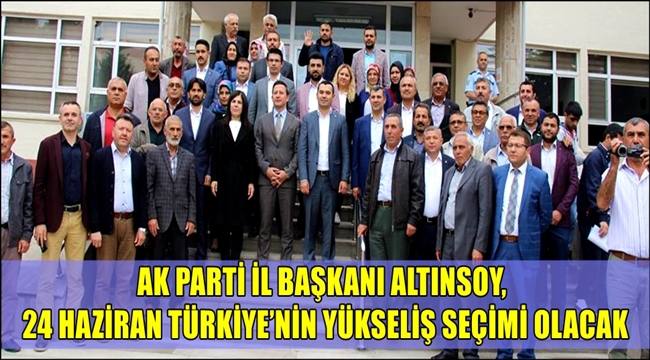 AK PARTİ İL BAŞKANI ALTINSOY, 24 HAZİRAN TÜRKİYE'NİN YÜKSELİŞ SEÇİMİ OLACAK