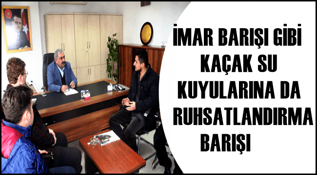 İMAR BARIŞI GİBİ KAÇAK SU KUYULARINA DA RUHSATLANDIRMA BARIŞI TALEBİ