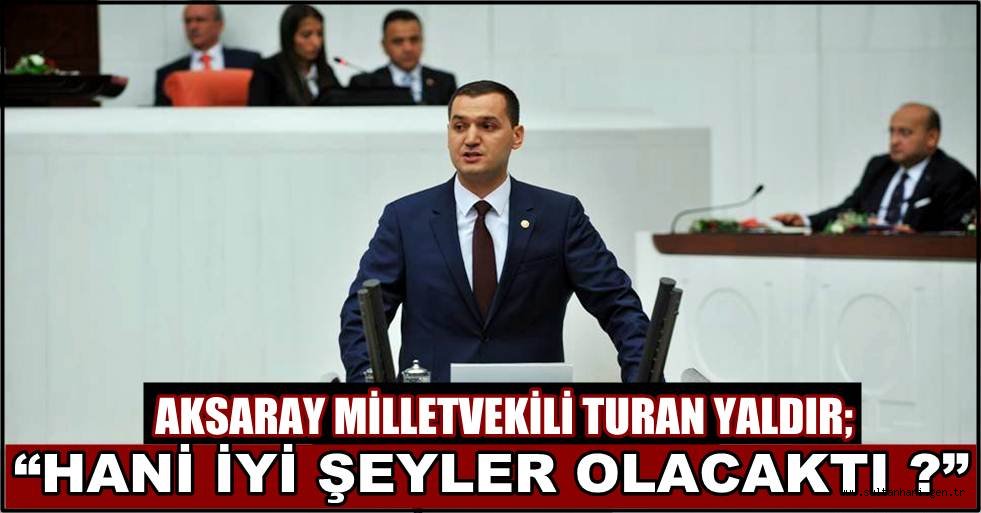 AKSARAY MİLLETVEKİLİ TURAN YALDIR; “HANİ İYİ ŞEYLER OLACAKTI ?”
