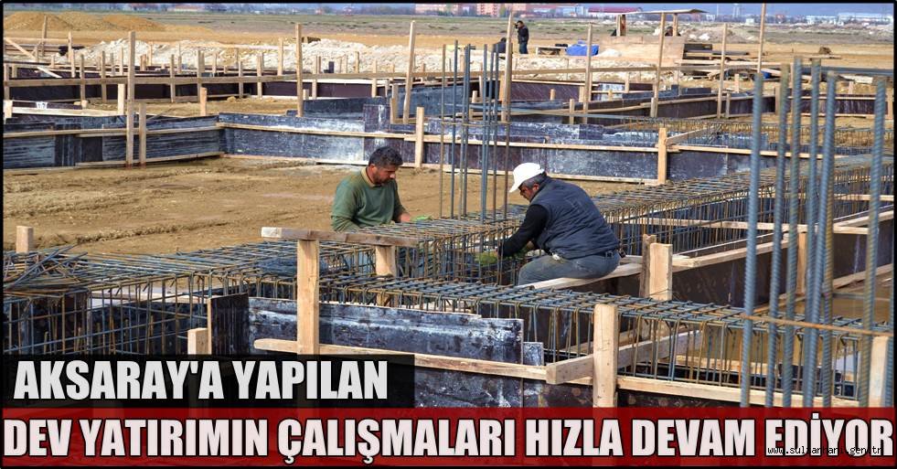 AKSARAY'A YAPILAN DEV YATIRIMIN ÇALIŞMALARI HIZLA DEVAM EDİYOR