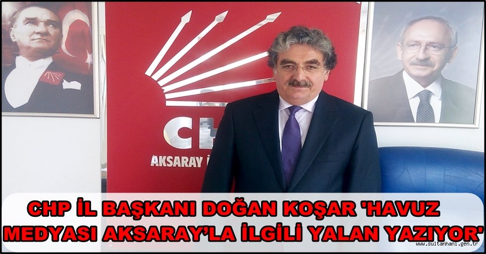CHP İL BAŞKANI DOĞAN KOŞAR 'HAVUZ MEDYASI AKSARAY’LA İLGİLİ YALAN YAZIYOR'